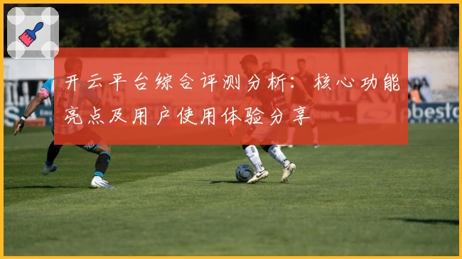 开云平台综合评测分析：核心功能亮点及用户使用体验分享