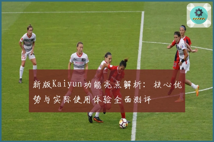 新版Kaiyun功能亮点解析：核心优势与实际使用体验全面测评