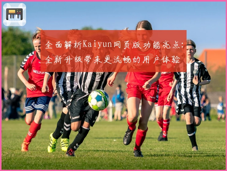 全面解析Kaiyun网页版功能亮点:全新升级带来更流畅的用户体验